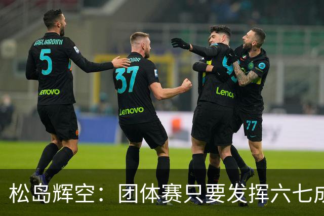 松岛辉空：团体赛只要发挥六七成实力 就能和中国乒乓球队抗衡