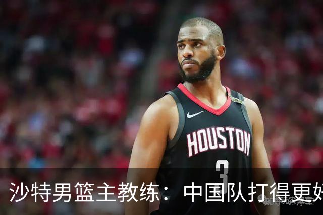 沙特男篮主教练：中国队打得更好
